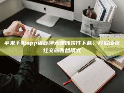 三沙苹果手机app语音聊天赚钱软件下载：开启语音社交新收益模式